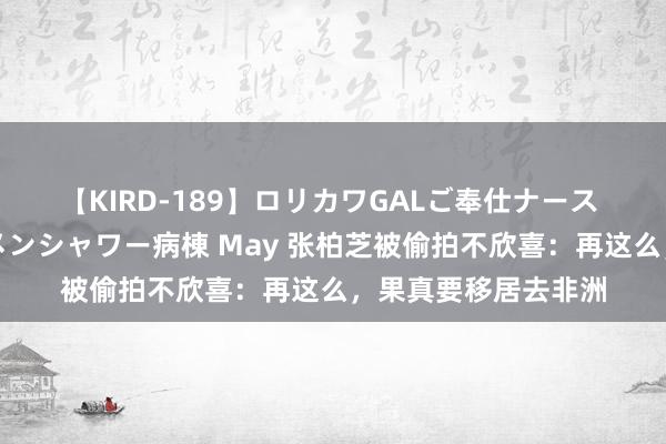 【KIRD-189】ロリカワGALご奉仕ナース 大量ぶっかけザーメンシャワー病棟 May 张柏芝被偷拍不欣喜：再这么，果真要移居去非洲