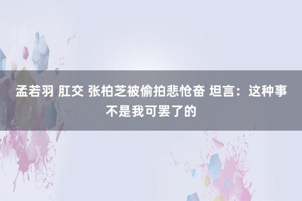 孟若羽 肛交 张柏芝被偷拍悲怆奋 坦言：这种事不是我可罢了的