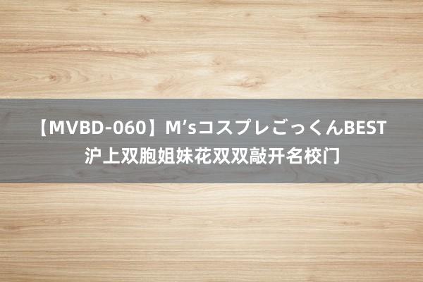 【MVBD-060】M’sコスプレごっくんBEST 沪上双胞姐妹花双双敲开名校门