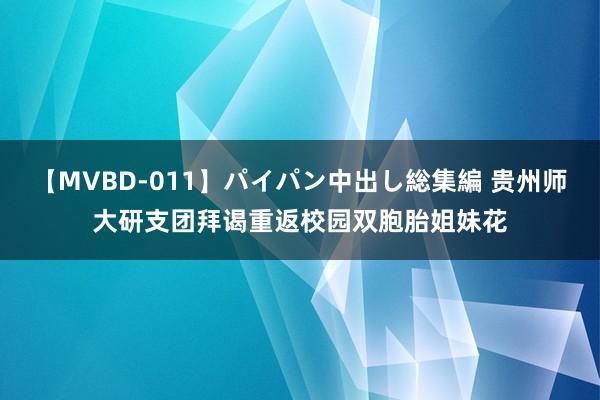 【MVBD-011】パイパン中出し総集編 贵州师大研支团拜谒重返校园双胞胎姐妹花