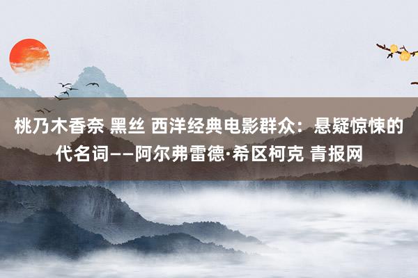 桃乃木香奈 黑丝 西洋经典电影群众：悬疑惊悚的代名词——阿尔弗雷德·希区柯克 青报网