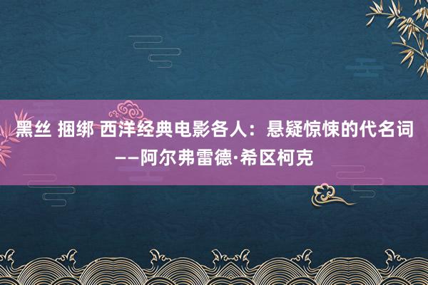 黑丝 捆绑 西洋经典电影各人：悬疑惊悚的代名词——阿尔弗雷德·希区柯克