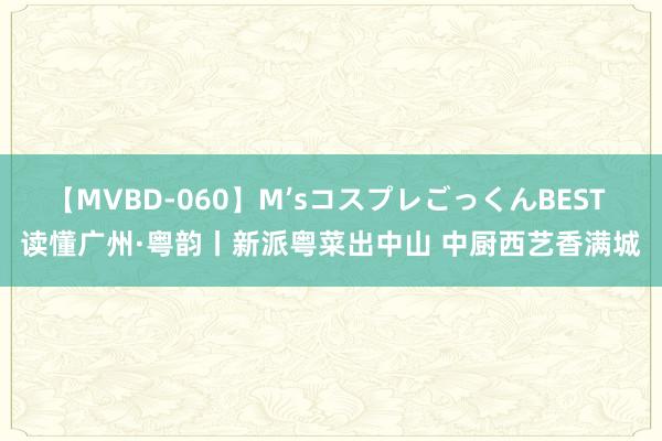 【MVBD-060】M’sコスプレごっくんBEST 读懂广州·粤韵丨新派粤菜出中山 中厨西艺香满城