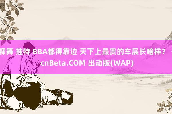 裸舞 推特 BBA都得靠边 天下上最贵的车展长啥样？ - cnBeta.COM 出动版(WAP)