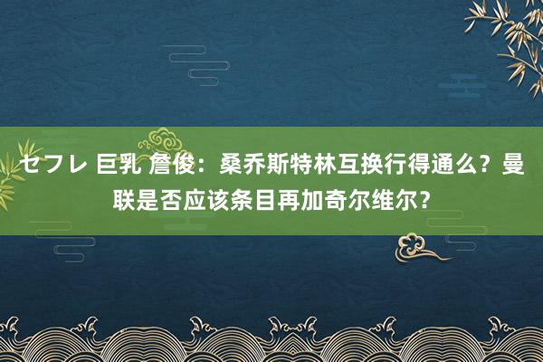 セフレ 巨乳 詹俊：桑乔斯特林互换行得通么？曼联是否应该条目再加奇尔维尔？