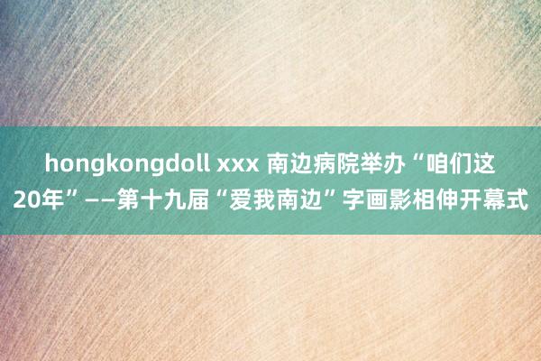 hongkongdoll xxx 南边病院举办“咱们这20年”——第十九届“爱我南边”字画影相伸开幕式