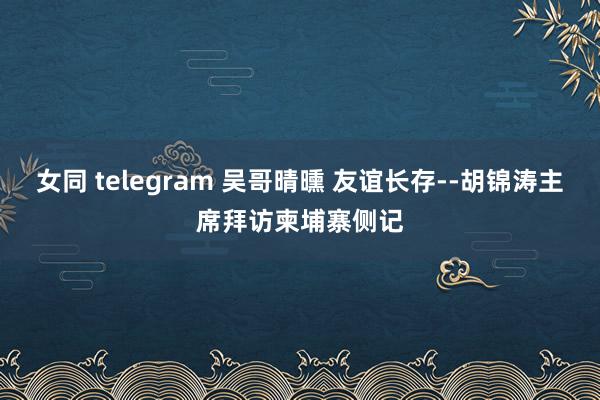 女同 telegram 吴哥晴曛 友谊长存--胡锦涛主席拜访柬埔寨侧记