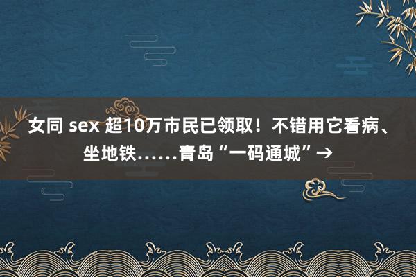 女同 sex 超10万市民已领取！不错用它看病、坐地铁……青岛“一码通城”→