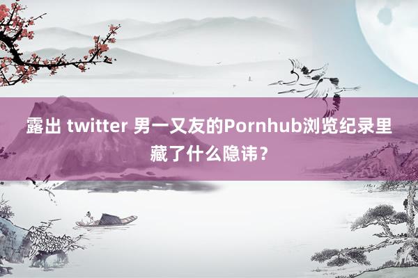 露出 twitter 男一又友的Pornhub浏览纪录里藏了什么隐讳？