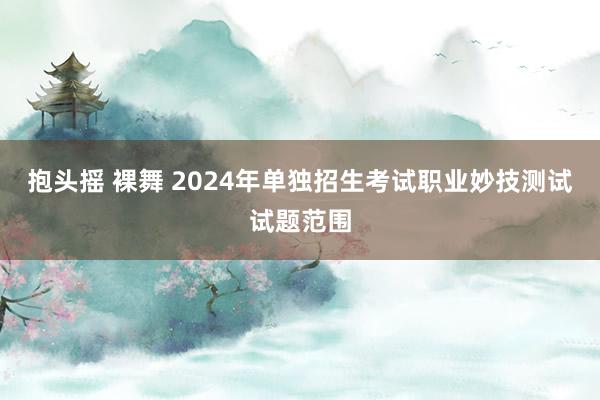 抱头摇 裸舞 2024年单独招生考试职业妙技测试试题范围