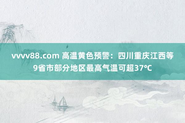 vvvv88.com 高温黄色预警：四川重庆江西等9省市部分地区最高气温可超37℃