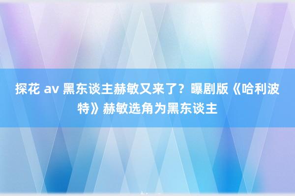 探花 av 黑东谈主赫敏又来了？曝剧版《哈利波特》赫敏选角为黑东谈主