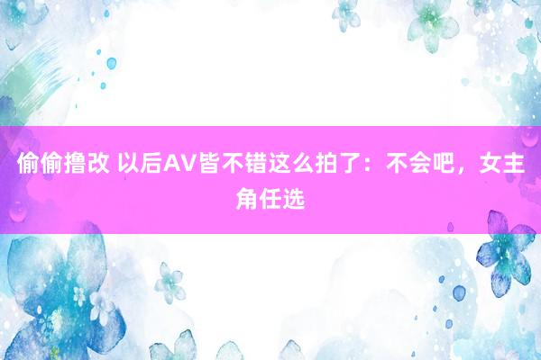 偷偷撸改 以后AV皆不错这么拍了：不会吧，女主角任选