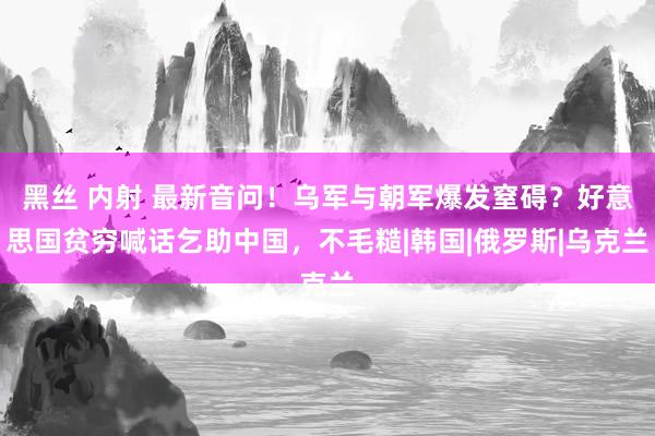 黑丝 内射 最新音问！乌军与朝军爆发窒碍？好意思国贫穷喊话乞助中国，不毛糙|韩国|俄罗斯|乌克兰